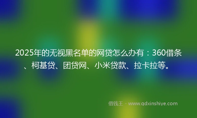 2025年的无视黑名单的网贷怎么办有：360借条、柯基贷、团贷网、小米贷款、拉卡拉等。