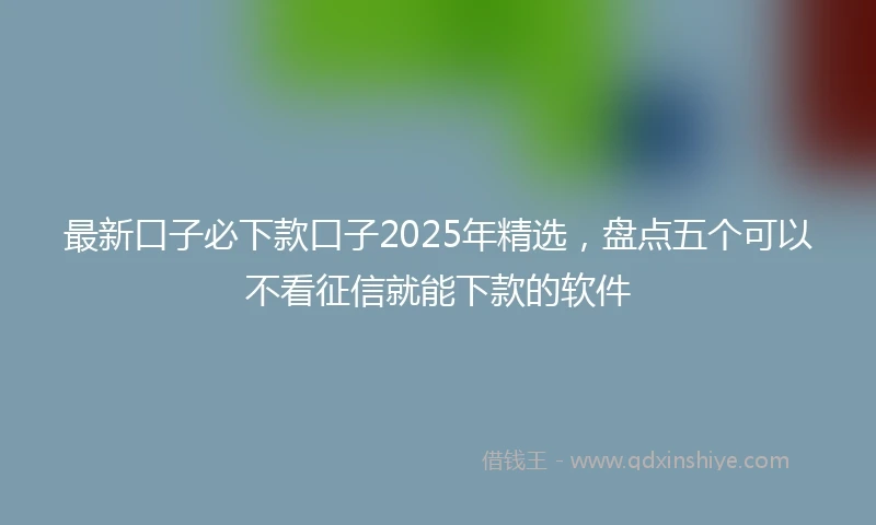 最新口子必下款口子2025年精选，盘点五个可以不看征信就能下款的软件