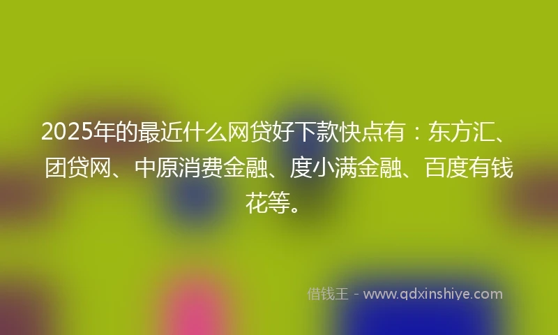 2025年的最近什么网贷好下款快点有:东方汇、团贷网、中原消费金融、度小满金融、百度有钱花等。