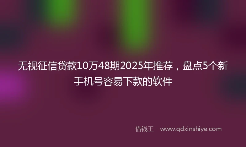 无视征信贷款10万48期2025年推荐，盘点5个新手机号容易下款的软件