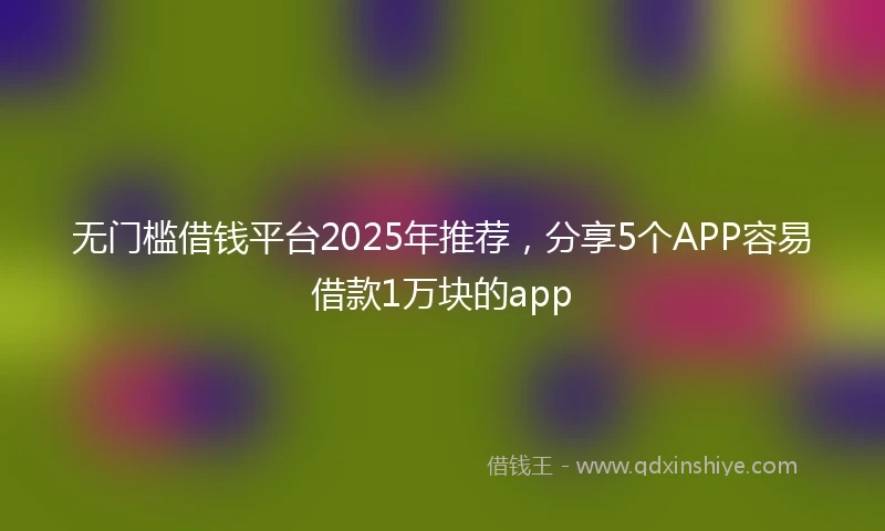 无门槛借钱平台2025年推荐，分享5个APP容易借款1万块的app