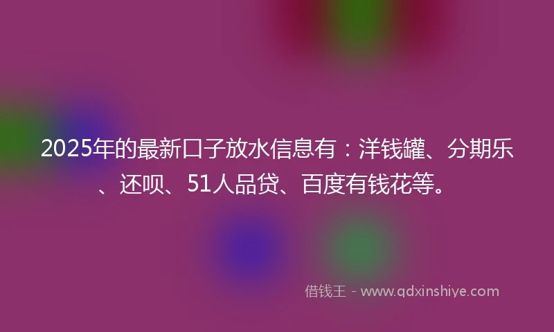 2025年的最新口子放水信息有：洋钱罐、分期乐、还呗、51人品贷、百度有钱花等。