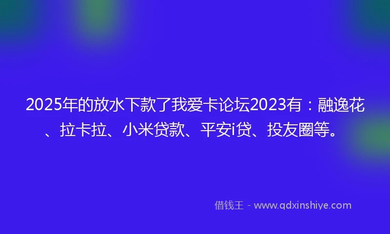 2025年的放水下款了我爱卡论坛2023有：融逸花、拉卡拉、小米贷款、平安i贷、投友圈等。