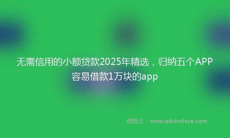 无需信用的小额贷款2025年精选，归纳五个APP容易借款1万块的app