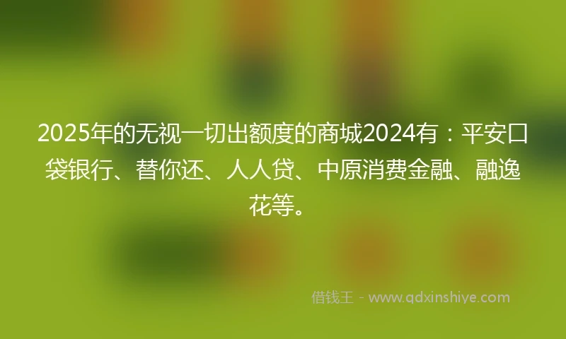 2025年的无视一切出额度的商城2024有：平安口袋银行、替你还、人人贷、中原消费金融、融逸花等。
