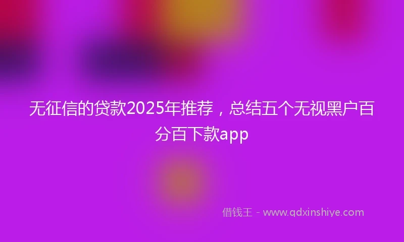 无征信的贷款2025年推荐，总结五个无视黑户百分百下款app