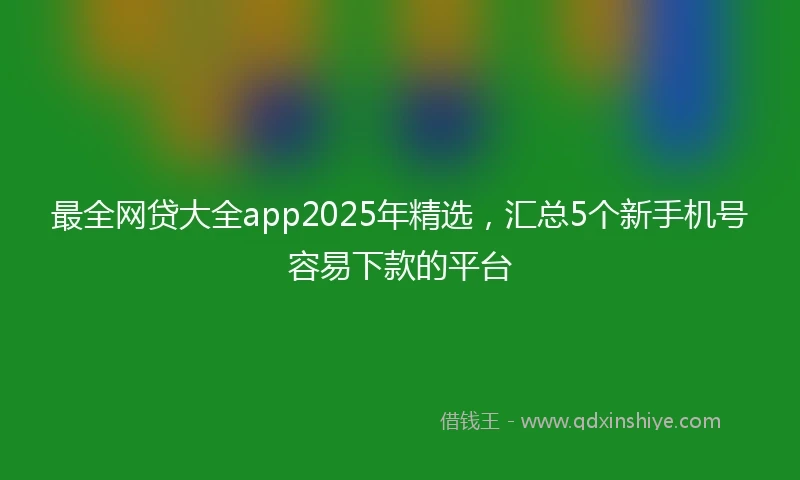 最全网贷大全app2025年精选，汇总5个新手机号容易下款的平台