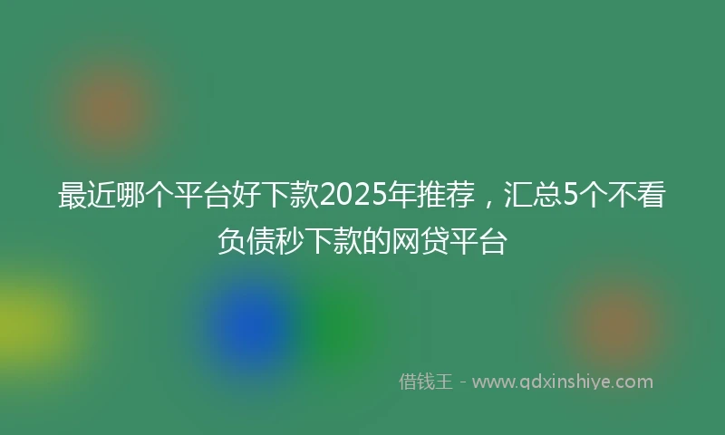 最近哪个平台好下款2025年推荐，汇总5个不看负债秒下款的网贷平台