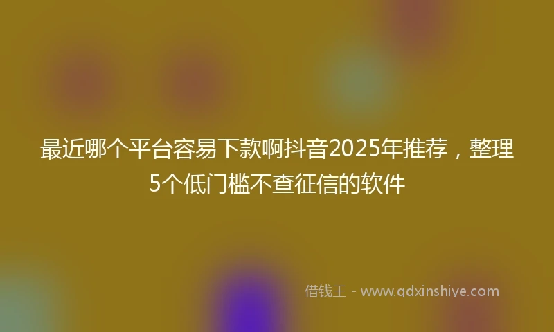 最近哪个平台容易下款啊抖音2025年推荐，整理5个低门槛不查征信的软件