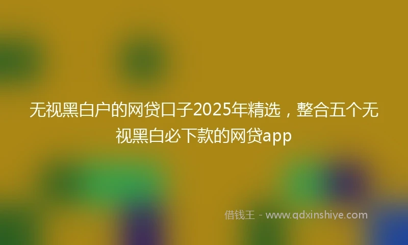 无视黑白户的网贷口子2025年精选，整合五个无视黑白必下款的网贷app