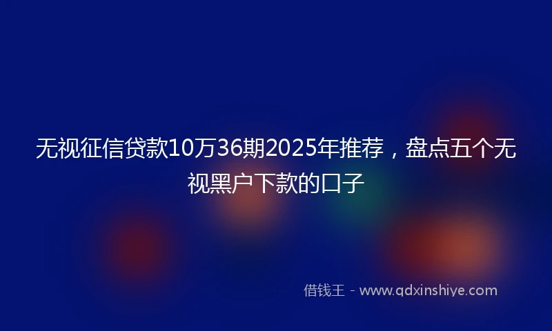无视征信贷款10万36期2025年推荐，盘点五个无视黑户下款的口子