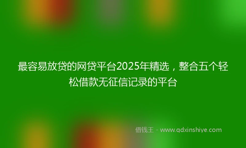 最容易放贷的网贷平台2025年精选,整合五个轻松借款无征信记录的平台