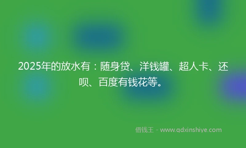 2025年的放水有：随身贷、洋钱罐、超人卡、还呗、百度有钱花等。