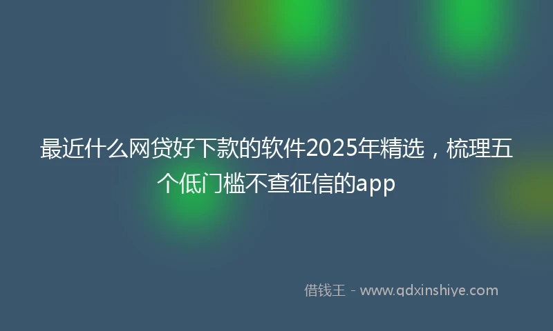 最近什么网贷好下款的软件2025年精选，梳理五个低门槛不查征信的app