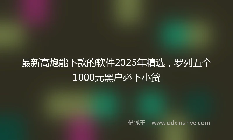 最新高炮能下款的软件2025年精选，罗列五个1000元黑户必下小贷