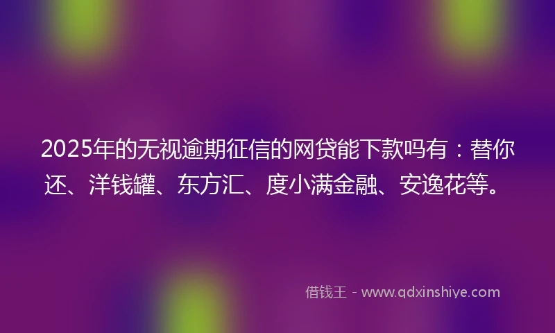2025年的无视逾期征信的网贷能下款吗有：替你还、洋钱罐、东方汇、度小满金融、安逸花等。