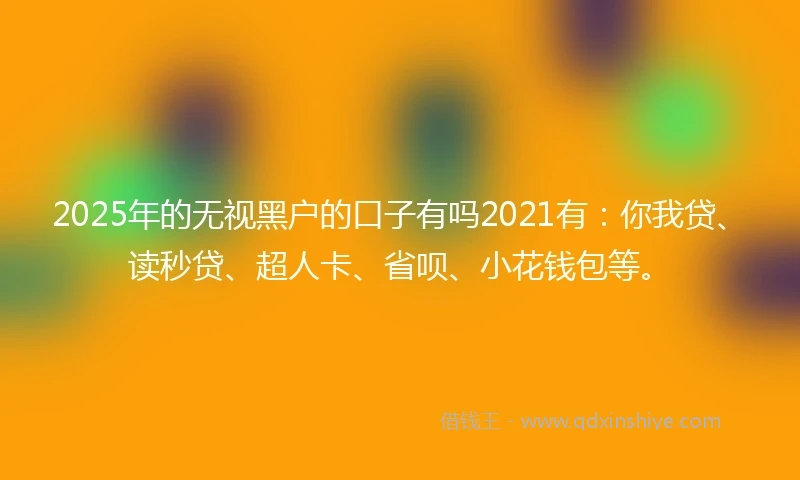 2025年的无视黑户的口子有吗2021有：你我贷、读秒贷、超人卡、省呗、小花钱包等。