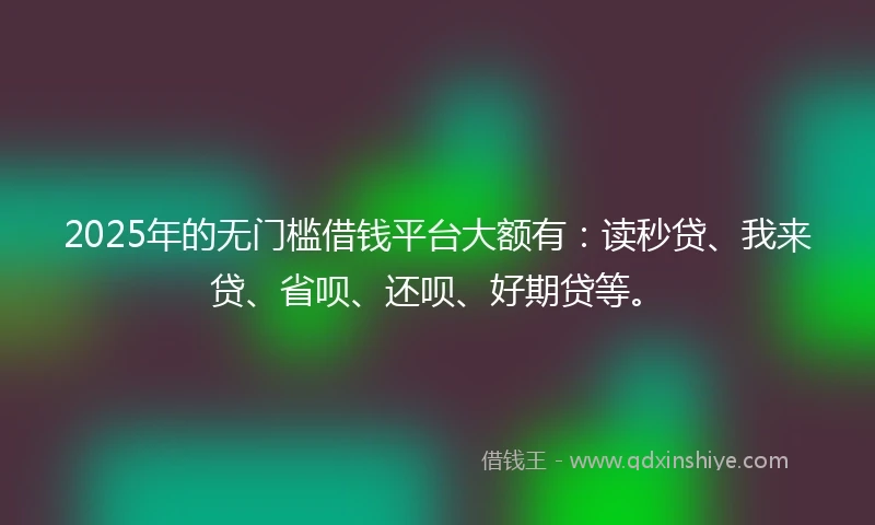 2025年的无门槛借钱平台大额有：读秒贷、我来贷、省呗、还呗、好期贷等。