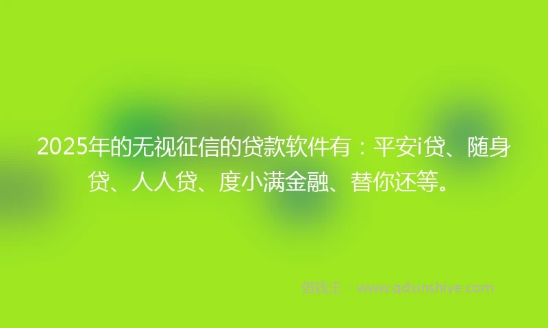 2025年的无视征信的贷款软件有：平安i贷、随身贷、人人贷、度小满金融、替你还等。