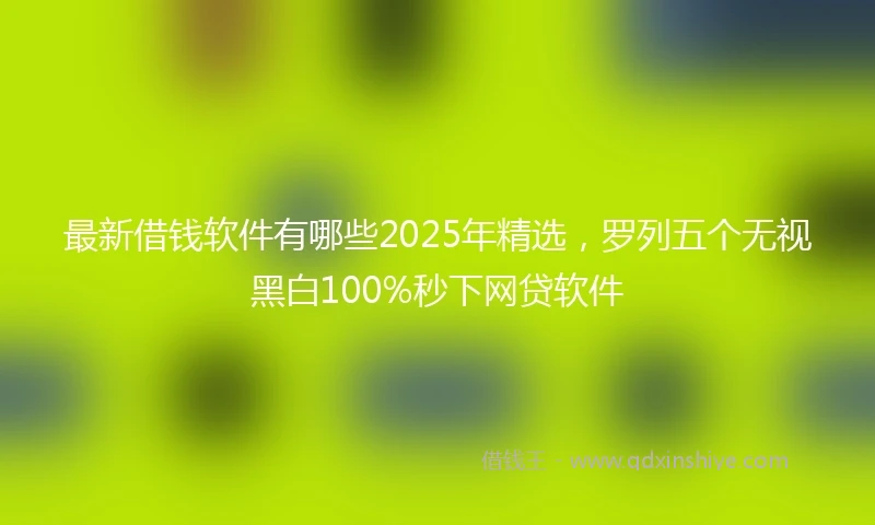 最新借钱软件有哪些2025年精选，罗列五个无视黑白100%秒下网贷软件