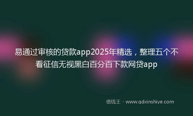 易通过审核的贷款app2025年精选，整理五个不看征信无视黑白百分百下款网贷app
