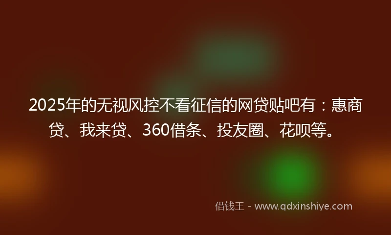 2025年的无视风控不看征信的网贷贴吧有：惠商贷、我来贷、360借条、投友圈、花呗等。