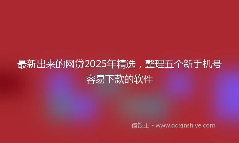 最新出来的网贷2025年精选，整理五个新手机号容易下款的软件