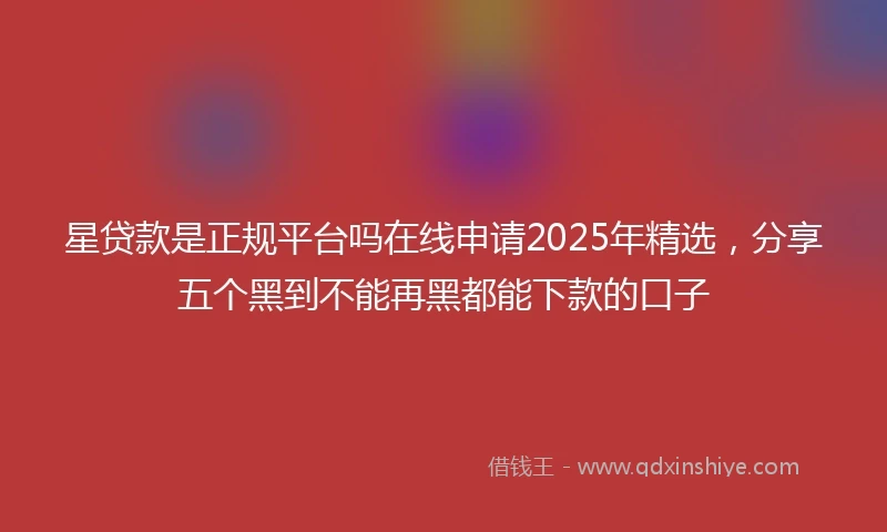 星贷款是正规平台吗在线申请2025年精选，分享五个黑到不能再黑都能下款的口子