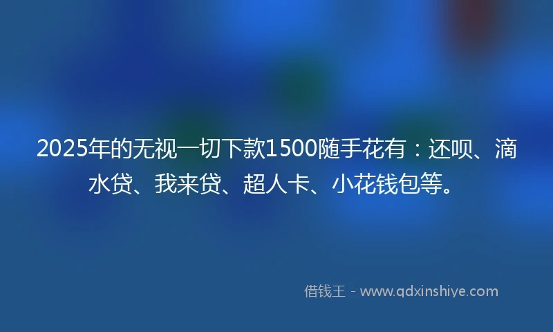 2025年的无视一切下款1500随手花有：还呗、滴水贷、我来贷、超人卡、小花钱包等。