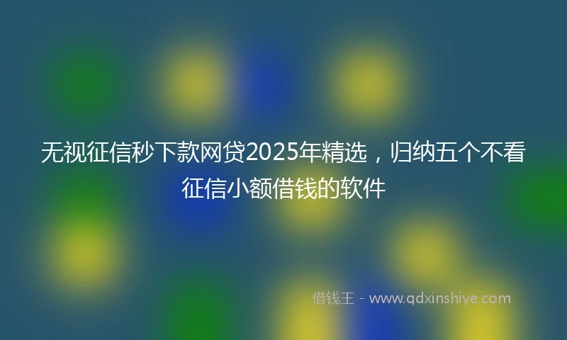 无视征信秒下款网贷2025年精选，归纳五个不看征信小额借钱的软件