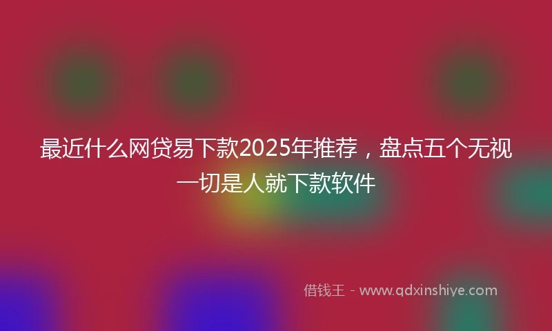 最近什么网贷易下款2025年推荐，盘点五个无视一切是人就下款软件