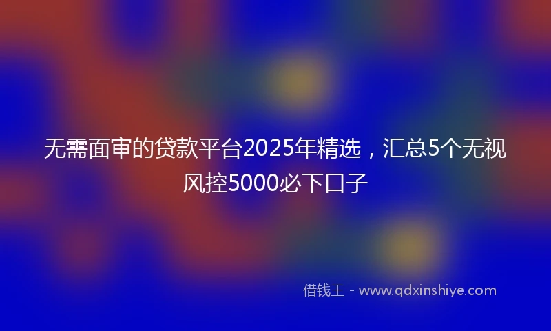 无需面审的贷款平台2025年精选，汇总5个无视风控5000必下口子