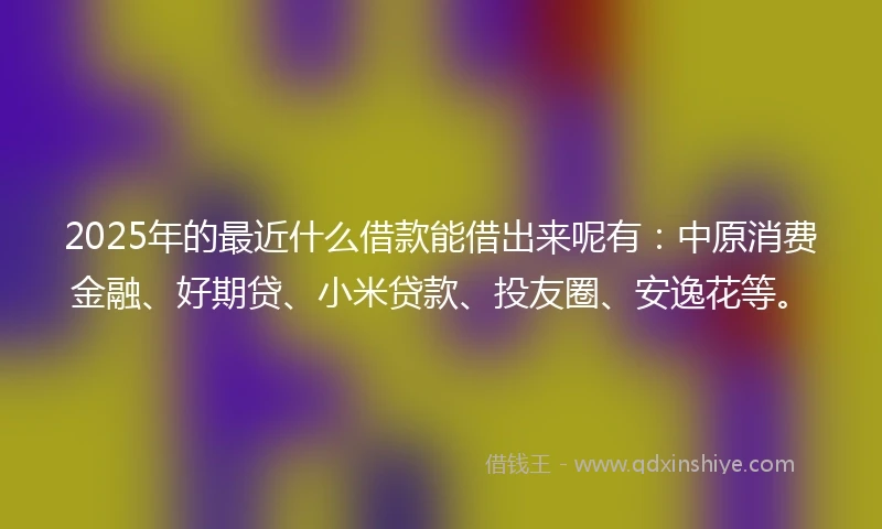 2025年的最近什么借款能借出来呢有:中原消费金融、好期贷、小米贷款、投友圈、安逸花等。