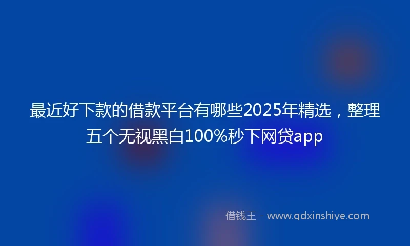 最近好下款的借款平台有哪些2025年精选，整理五个无视黑白100%秒下网贷app