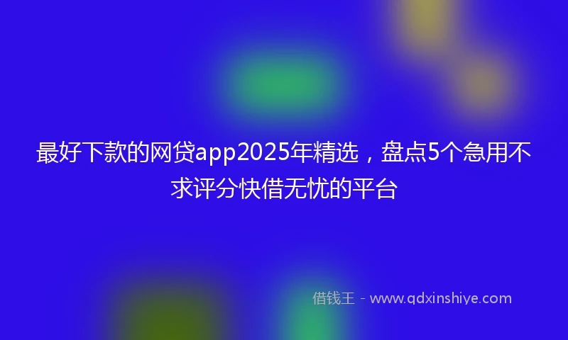 最好下款的网贷app2025年精选，盘点5个急用不求评分快借无忧的平台