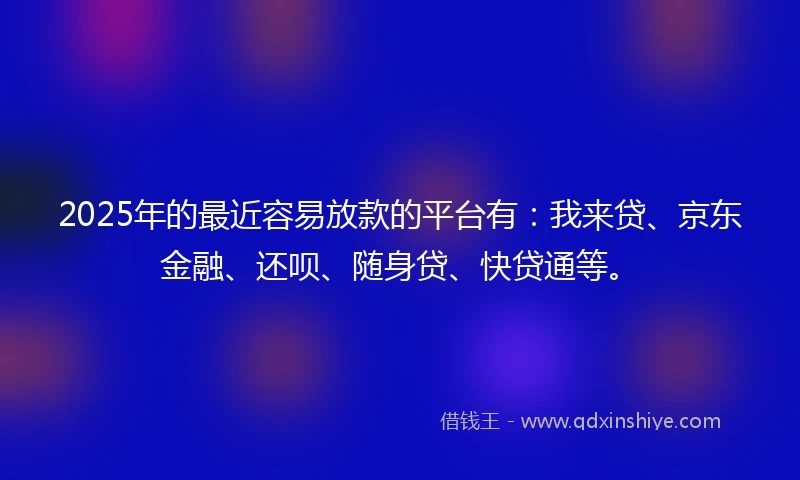 2025年的最近容易放款的平台有：我来贷、京东金融、还呗、随身贷、快贷通等。