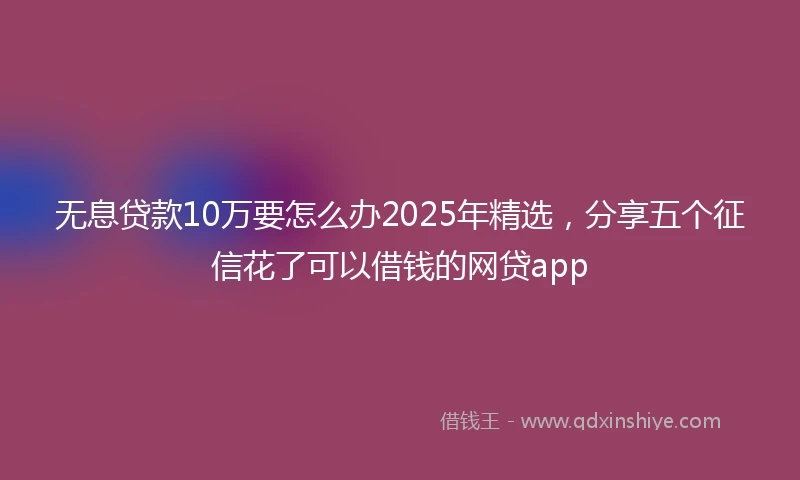 无息贷款10万要怎么办2025年精选，分享五个征信花了可以借钱的网贷app