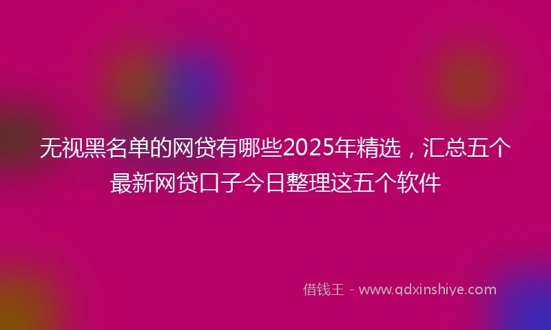 无视黑名单的网贷有哪些2025年精选，汇总五个最新网贷口子今日整理这五个软件