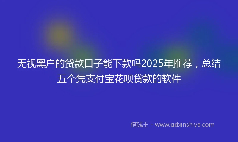 无视黑户的贷款口子能下款吗2025年推荐，总结五个凭支付宝花呗贷款的软件