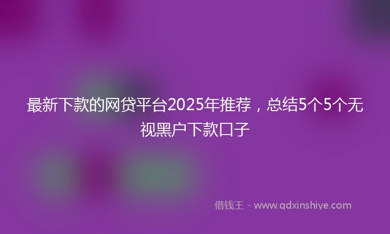 最新下款的网贷平台2025年推荐，总结5个5个无视黑户下款口子