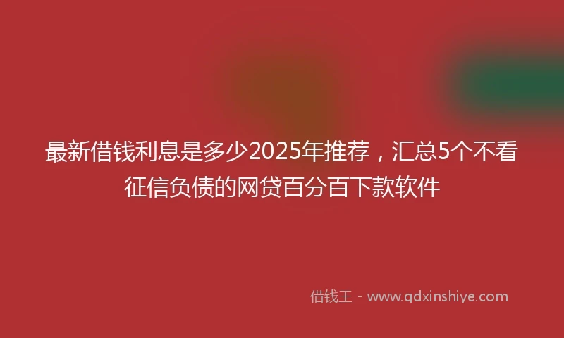 最新借钱利息是多少2025年推荐，汇总5个不看征信负债的网贷百分百下款软件