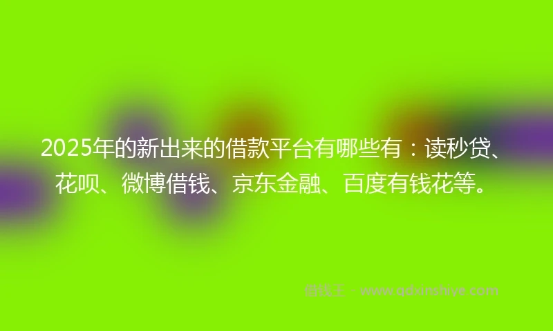 2025年的新出来的借款平台有哪些有：读秒贷、花呗、微博借钱、京东金融、百度有钱花等。