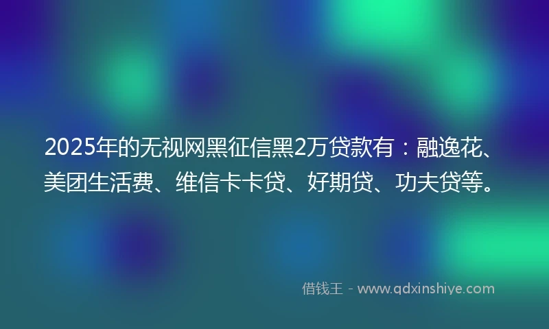 2025年的无视网黑征信黑2万贷款有：融逸花、美团生活费、维信卡卡贷、好期贷、功夫贷等。