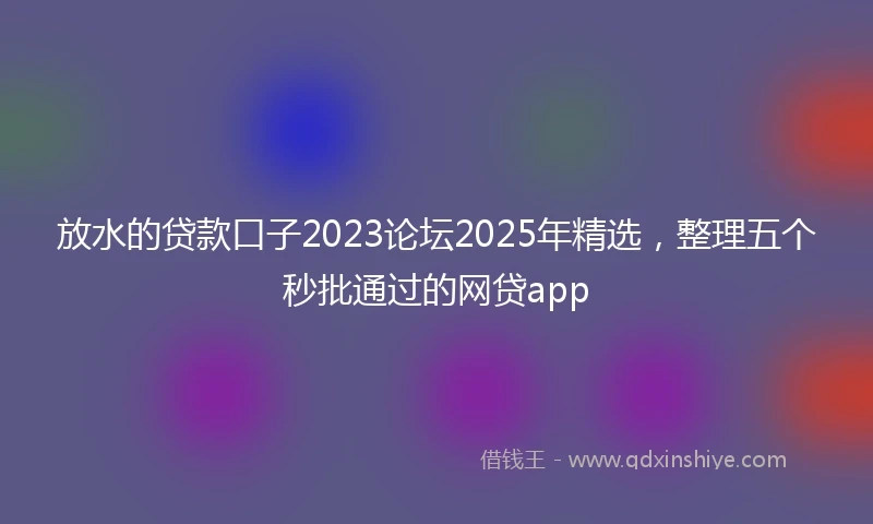 放水的贷款口子2023论坛2025年精选，整理五个秒批通过的网贷app