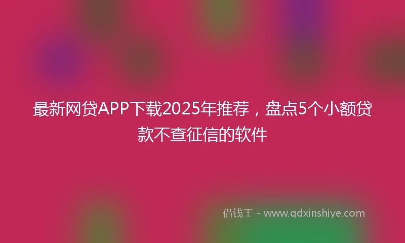 最新网贷APP下载2025年推荐，盘点5个小额贷款不查征信的软件