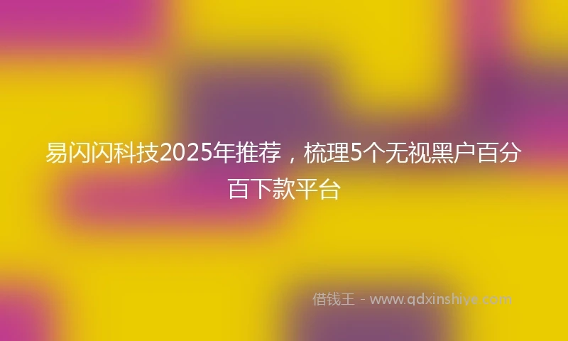易闪闪科技2025年推荐，梳理5个无视黑户百分百下款平台