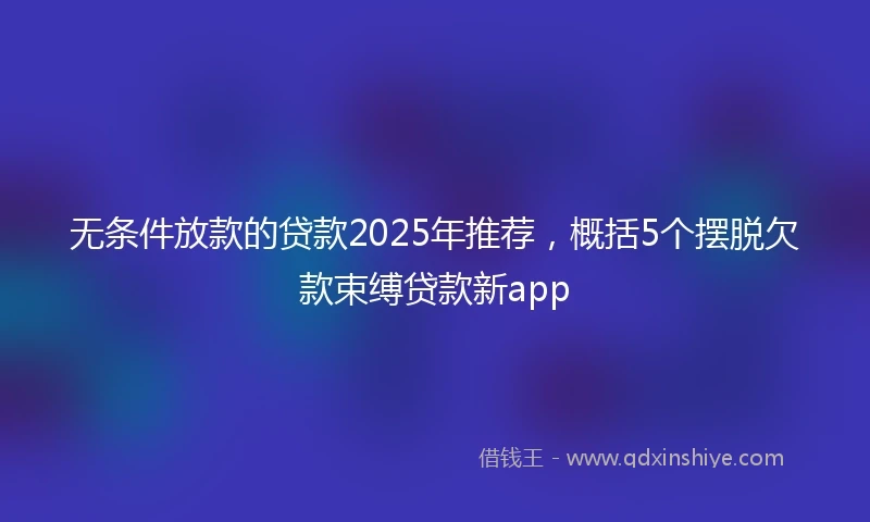 无条件放款的贷款2025年推荐，概括5个摆脱欠款束缚贷款新app