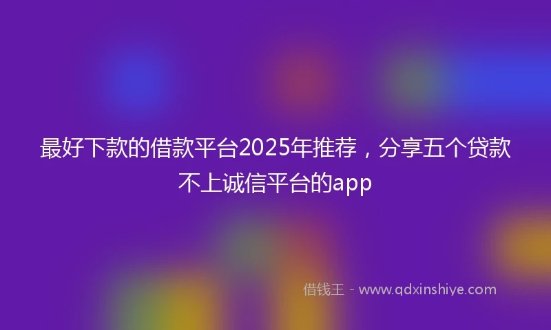 最好下款的借款平台2025年推荐，分享五个贷款不上诚信平台的app