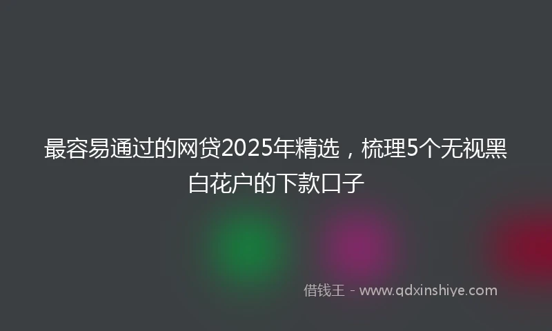最容易通过的网贷2025年精选，梳理5个无视黑白花户的下款口子