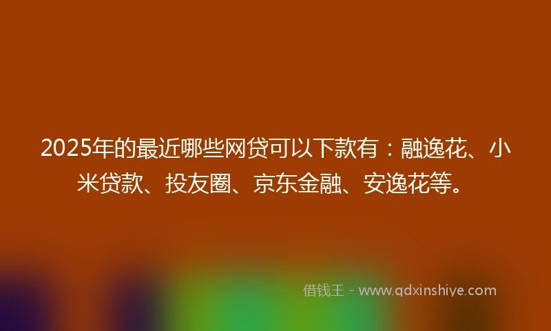 2025年的最近哪些网贷可以下款有：融逸花、小米贷款、投友圈、京东金融、安逸花等。